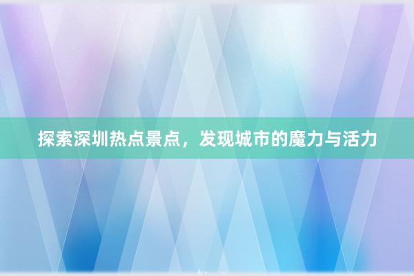 探索深圳热点景点，发现城市的魔力与活力